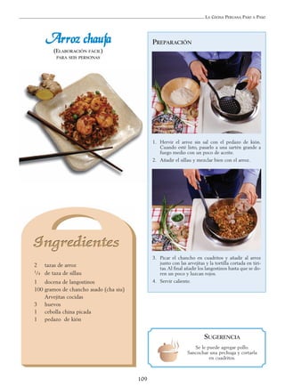 LA COCINA PERUANA PASO A PASO
109
AArrrroozz cchhaauuffaa
(ELABORACIÓN FÁCIL)
PARA SEIS PERSONAS
2 tazas de arroz
1/4 de taza de sillau
1 docena de langostinos
100 gramos de chancho asado (cha siu)
Arvejitas cocidas
3 huevos
1 cebolla china picada
1 pedazo de kión
PREPARACIÓN
1. Hervir el arroz sin sal con el pedazo de kión.
Cuando esté listo, pasarlo a una sartén grande a
fuego medio con un poco de aceite.
2. Añadir el sillau y mezclar bien con el arroz.
3. Picar el chancho en cuadritos y añadir al arroz
junto con las arvejitas y la tortilla cortada en tiri-
tas.Al final añadir los langostinos hasta que se do-
ren un poco y luzcan rojos.
4. Servir caliente.
SUGERENCIA
Se le puede agregar pollo.
Sancochar una pechuga y cortarla
en cuadritos.
 