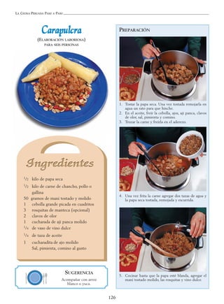 LA COCINA PERUANA PASO A PASO
126
PREPARACIÓN
1. Tostar la papa seca. Una vez tostada remojarla en
agua un rato para que hinche.
2. En el aceite, freír la cebolla, ajos, ají panca, clavos
de olor, sal, pimienta y comino.
3. Trozar la carne y freírla en el aderezo.
4. Una vez frita la carne agregar dos tazas de agua y
la papa seca tostada, remojada y escurrida.
5. Cocinar hasta que la papa esté blanda, agregar el
maní tostado molido, las rosquitas y vino dulce.
CCaarraappuullccrraa
(ELABORACIÓN LABORIOSA)
PARA SEIS PERSONAS
1/2 kilo de papa seca
1/2 kilo de carne de chancho, pollo o
gallina
50 gramos de maní tostado y molido
1 cebolla grande picada en cuadritos
3 rosquitas de manteca (opcional)
2 clavos de olor
1 cucharada de ají panca molido
1/4 de vaso de vino dulce
1/4 de taza de aceite
1 cucharadita de ajo molido
Sal, pimienta, comino al gusto
SUGERENCIA
Acompañar con arroz
blanco o yuca.
 