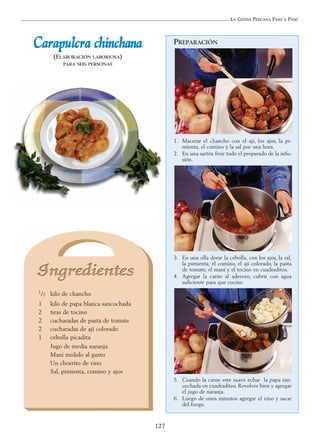 LA COCINA PERUANA PASO A PASO
127
PREPARACIÓN
1. Macerar el chancho con el ají, los ajos, la pi-
mienta, el comino y la sal por una hora.
2. En una sartén freír todo el preparado de la infu-
sión.
3. En una olla dorar la cebolla, con los ajos, la sal,
la pimienta, el comino, el ají colorado, la pasta
de tomate, el maní y el tocino en cuadraditos.
4. Agregar la carne al aderezo, cubrir con agua
suficiente para que cocine.
5. Cuando la carne esté suave echar la papa san-
cochada en cuadraditos. Revolver bien y agregar
el jugo de naranja.
6. Luego de unos minutos agregar el vino y sacar
del fuego.
CCaarraappuullccrraa cchhiinncchhaannaa
(ELABORACIÓN LABORIOSA)
PARA SEIS PERSONAS
1/2 kilo de chancho
1 kilo de papa blanca sancochada
2 tiras de tocino
2 cucharadas de pasta de tomate
2 cucharadas de ají colorado
1 cebolla picadita
Jugo de media naranja
Maní molido al gusto
Un chorrito de vino
Sal, pimienta, comino y ajos
 