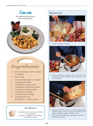 LA COCINA PERUANA PASO A PASO
128
PREPARACIÓN
1. Cortar las papas en dados.
2. Freír la cebolla, ajo molido y ají. Cuando esté frita
la cebolla, agregar el palillo, culantro picado, comi-
no y pimienta.
3. Agregar media taza de agua o caldo de mondongo.
Cuando rompa el hervor echar el mondongo y las
papas cortadas en dados. Verificar la sal.
4. Antes de sacarlo del fuego, agregarle el perejil y la
hierbabuena picada.
CCaauu ccaauu
(ELABORACIÓN MEDIANA)
PARA SEIS PERSONAS
1/2 kilo de mondongo cocido y cortado
en cuadritos
1/2 kilo de papa
1 taza de cebolla picada en cuadritos
1 cucharadita de palillo
1 cucharada de perejil picado
1 cucharada de hierbabuena picada
1 cucharada de culantro picado
1 cucharada de ají molido
1 cucharadita de ajo molido
2 cucharadas de aceite
Sal, pimienta y comino al gusto
SUGERENCIA
Acompañar con camote sancochado y
arroz graneado.
Se puede reemplazar el mondongo
por pollo en trozos.
 