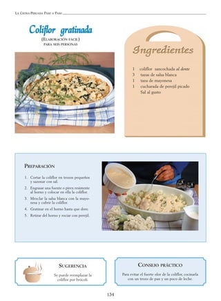 LA COCINA PERUANA PASO A PASO
134
CCoolliifflloorr ggrraattiinnaaddaa
(ELABORACIÓN FÁCIL)
PARA SEIS PERSONAS
1 coliflor sancochada al dente
3 tazas de salsa blanca
1 taza de mayonesa
1 cucharada de perejil picado
Sal al gusto
SUGERENCIA
Se puede reemplazar la
coliflor por brócoli.
PREPARACIÓN
1. Cortar la coliflor en trozos pequeños
y sazonar con sal.
2. Engrasar una fuente o pírex resistente
al horno y colocar en ella la coliflor.
3. Mezclar la salsa blanca con la mayo-
nesa y cubrir la coliflor.
4. Gratinar en el horno hasta que dore.
5. Retirar del horno y rociar con perejil.
CONSEJO PRÁCTICO
Para evitar el fuerte olor de la coliflor, cocinarla
con un trozo de pan y un poco de leche.
 