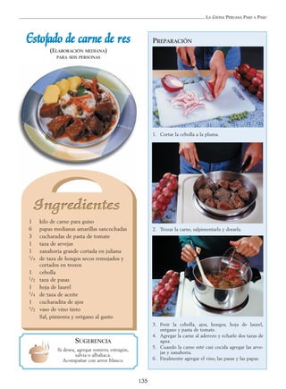 LA COCINA PERUANA PASO A PASO
135
PREPARACIÓN
1. Cortar la cebolla a la pluma.
2. Trozar la carne, salpimentarla y dorarla.
3. Freír la cebolla, ajos, hongos, hoja de laurel,
orégano y pasta de tomate.
4. Agregar la carne al aderezo y echarle dos tazas de
agua.
5. Cuando la carne esté casi cocida agregar las arve-
jas y zanahoria.
6. Finalmente agregar el vino, las pasas y las papas.
EEssttooffaaddoo ddee ccaarrnnee ddee rreess
(ELABORACIÓN MEDIANA)
PARA SEIS PERSONAS
1 kilo de carne para guiso
6 papas medianas amarillas sancochadas
3 cucharadas de pasta de tomate
1 taza de arvejas
1 zanahoria grande cortada en juliana
1/4 de taza de hongos secos remojados y
cortados en trozos
1 cebolla
1/2 taza de pasas
1 hoja de laurel
1/4 de taza de aceite
1 cucharadita de ajos
1/2 vaso de vino tinto
Sal, pimienta y orégano al gusto
SUGERENCIA
Si desea, agregar romero, estragón,
salvia o albahaca.
Acompañar con arroz blanco.
 