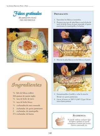 LA COCINA PERUANA PASO A PASO
140
FFiiddeeooss ggrraattiinnaaddooss
(ELABORACIÓN FÁCIL)
PARA SEIS PERSONAS
1/2 kilo de fideos coditos
200 gramos de jamón inglés
1/2 taza de leche de tarro
1/2 taza de leche fresca
1/2 cucharadita de nuez moscada
2 cucharadas de queso parmesano
2 cucharadas de mantequilla
21/2 cucharadas de harina
PREPARACIÓN
1. Sancochar los fideos y escurrirlos.
2. Preparar una taza de salsa blanca con la leche de
tarro, la leche fresca, la nuez moscada, el queso
parmesano, la mantequilla y la harina.
3. Mezclar la salsa blanca con los fideos y el jamón.
4. Enmantequillar el molde y echar la mezcla.
Rociar con queso parmesano.
5. Llevar al horno en 350° F (180° C) por 30 mi-
nutos hasta gratinar.
SUGERENCIA
Se puede utilizar cualquier tipo
de fideos; también se puede
reemplazar el jamón por tocino,
chorizo, jamonada, etc.
 