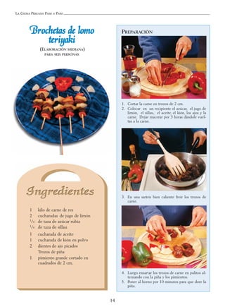 LA COCINA PERUANA PASO A PASO
14
BBrroocchheettaass ddee lloommoo
tteerriiyyaakkii
(ELABORACIÓN MEDIANA)
PARA SEIS PERSONAS
1 kilo de carne de res
2 cucharadas de jugo de limón
1/4 de taza de azúcar rubia
1/4 de taza de sillau
1 cucharada de aceite
1 cucharada de kión en polvo
2 dientes de ajo picados
Trozos de piña
1 pimiento grande cortado en
cuadrados de 2 cm.
PREPARACIÓN
1. Cortar la carne en trozos de 2 cm.
2. Colocar en un recipiente el azúcar, el jugo de
limón, el sillau, el aceite, el kión, los ajos y la
carne. Dejar macerar por 3 horas dándole vuel-
tas a la carne.
3. En una sartén bien caliente freír los trozos de
carne.
4. Luego ensartar los trozos de carne en palitos al-
ternando con la piña y los pimientos.
5. Poner al horno por 10 minutos para que dore la
piña.
 