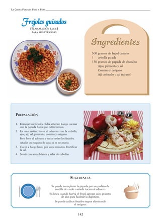 LA COCINA PERUANA PASO A PASO
142
500 gramos de frejol canario
1 cebolla picada
150 gramos de papada de chancho
Ajos, pimienta y sal
Comino y orégano
Ají colorado o ají mirasol
FFrreejjoolleess gguuiissaaddooss
(ELABORACIÓN FÁCIL)
PARA SEIS PERSONAS
PREPARACIÓN
1. Remojar los frejoles el día anterior. Luego cocinar
con la papada hasta que estén tiernos.
2. En una sartén, hacer el aderezo con la cebolla,
ajos, ají, sal, pimienta, comino y orégano.
Freír bien el aderezo y vaciar sobre los frejoles.
Añadir un poquito de agua si es necesario.
3. Cocer a fuego lento por unos minutos. Rectificar
la sal.
4. Servir con arroz blanco y salsa de cebollas.
SUGERENCIA
Se puede reemplazar la papada por un pedazo de
costilla de cerdo o añadir tocino al aderezo.
Si desea cuando hierva el frejol agregar unos granitos
de anís para facilitar la digestión.
Se puede utilizar frejoles negros eliminando
el orégano.
 