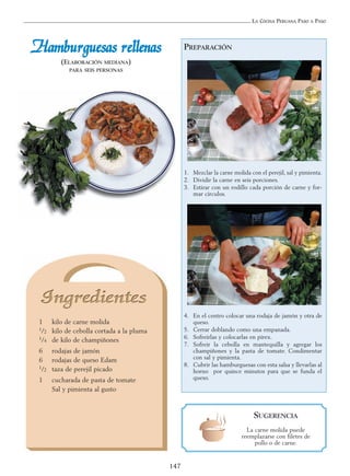 LA COCINA PERUANA PASO A PASO
147
PREPARACIÓN
1. Mezclar la carne molida con el perejil, sal y pimienta.
2. Dividir la carne en seis porciones.
3. Estirar con un rodillo cada porción de carne y for-
mar círculos.
4. En el centro colocar una rodaja de jamón y otra de
queso.
5. Cerrar doblando como una empanada.
6. Sofreírlas y colocarlas en pírex.
7. Sofreír la cebolla en mantequilla y agregar los
champiñones y la pasta de tomate. Condimentar
con sal y pimienta.
8. Cubrir las hamburguesas con esta salsa y llevarlas al
horno por quince minutos para que se funda el
queso.
HHaammbbuurrgguueessaass rreelllleennaass
(ELABORACIÓN MEDIANA)
PARA SEIS PERSONAS
1 kilo de carne molida
1/2 kilo de cebolla cortada a la pluma
1/4 de kilo de champiñones
6 rodajas de jamón
6 rodajas de queso Edam
1/2 taza de perejil picado
1 cucharada de pasta de tomate
Sal y pimienta al gusto
SUGERENCIA
La carne molida puede
reemplazarse con filetes de
pollo o de carne.
 