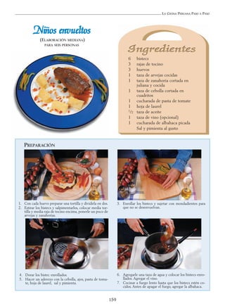 LA COCINA PERUANA PASO A PASO
159
NNiiññooss eennvvuueellttooss
(ELABORACIÓN MEDIANA)
PARA SEIS PERSONAS
6 bistecs
3 rajas de tocino
3 huevos
1 taza de arvejas cocidas
1 taza de zanahoria cortada en
juliana y cocida
1 taza de cebolla cortada en
cuadritos
1 cucharada de pasta de tomate
1 hoja de laurel
1/2 taza de aceite
1 taza de vino (opcional)
1 cucharada de albahaca picada
Sal y pimienta al gusto
PREPARACIÓN
1. Con cada huevo preparar una tortilla y dividirla en dos.
2. Estirar los bistecs y salpimentarlos, colocar media tor-
tilla y media raja de tocino encima, ponerle un poco de
arvejas y zanahorias.
3. Enrollar los bistecs y sujetar con mondadientes para
que no se desenvuelvan.
6. Agregarle una taza de agua y colocar los bistecs enro-
llados. Agregar el vino.
7. Cocinar a fuego lento hasta que los bistecs estén co-
cidos. Antes de apagar el fuego, agregar la albahaca.
4. Dorar los bistec enrollados.
5. Hacer un aderezo con la cebolla, ajos, pasta de toma-
te, hoja de laurel, sal y pimienta.
 