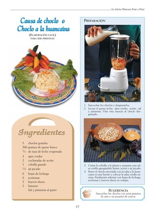 LA COCINA PERUANA PASO A PASO
17
5 choclos grandes
300 gramos de queso fresco
3/4 de taza de leche evaporada
2 ajíes verdes
2 cucharadas de aceite
1 cebolla grande
1/2 ají picado
6 hojas de lechuga
6 aceitunas
2 huevos duros
2 limones
Sal y pimienta al gusto
CCaauussaa ddee cchhoocclloo oo
CChhoocclloo aa llaa hhuuaannccaaíínnaa
(ELABORACIÓN FÁCIL)
PARA SEIS PERSONAS
SUGERENCIA
Sancochar los choclos con unos granitos
de anís y un poquito de azúcar.
1. Sancochar los choclos y desgranarlos.
2. Licuar el queso, leche, ajíes verdes, aceite, sal
y pimienta. Unir esta mezcla al choclo des-
granado.
3. Cortar la cebolla a la pluma y preparar una sal-
sa criolla agregándole limón, aceite y ají picado.
4. Poner el choclo mezclado con la salsa a la huan-
caína en una fuente y colocar la salsa criolla en-
cima. Finalmente adornar con hojas de lechuga,
aceitunas y huevos duros en rodajas.
PREPARACIÓN
 