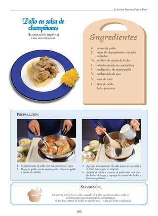 LA COCINA PERUANA PASO A PASO
185
PPoolllloo eenn ssaallssaa ddee
cchhaammppiiññoonneess
(ELABORACIÓN MEDIANA)
PARA SEIS PERSONAS
6 presas de pollo
2 tazas de champiñones cortados
delgados
1/4 de litro de crema de leche
1 cebolla picada en cuadraditos
2 cucharadas de mantequilla
1/2 cucharadita de ajos
1/2 vaso de vino
1 taza de caldo
Sal y pimienta
PREPARACIÓN
1. Condimentar el pollo con sal, pimienta y ajos.
2. Dorar el pollo con la mantequilla. Sacar el pollo
y dorar la cebolla.
3. Agregar nuevamente el pollo junto a la cebolla y
el vino hasta que se evapore.
4. Añadir el caldo y cuando el pollo esté casi coci-
do bajar el fuego y agregar la crema de leche y
los champiñones.
SUGERENCIA
La crema de leche se echa cuando el pollo ya está cocido y sólo se
calienta para que mantenga la consistencia.
Si no hay crema de leche se puede usar 1 taza de leche evaporada.
 