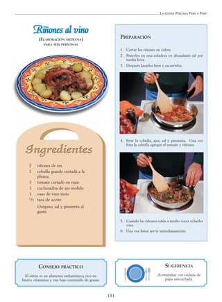 LA COCINA PERUANA PASO A PASO
191
RRiiññoonneess aall vviinnoo
(ELABORACIÓN MEDIANA)
PARA SEIS PERSONAS
2 riñones de res
1 cebolla grande cortada a la
pluma
1 tomate cortado en rajas
1 cucharadita de ajo molido
1 vaso de vino tinto
1/2 taza de aceite
Orégano, sal y pimienta al
gusto
PREPARACIÓN
1. Cortar los riñones en cubos.
2. Ponerlos en una coladera en abundante sal por
media hora.
3. Después lavarlos bien y escurrirlos.
4. Freír la cebolla, ajos, sal y pimienta. Una vez
frita la cebolla agregar el tomate y riñones.
5. Cuando los riñones estén a medio cocer echarles
vino.
6. Una vez listos servir inmediatamente.
SUGERENCIA
Acompañar con rodajas de
papa sancochada.
CONSEJO PRÁCTICO
El riñón es un alimento antianémico, rico en
hierro, vitaminas y con bajo contenido de grasas.
 