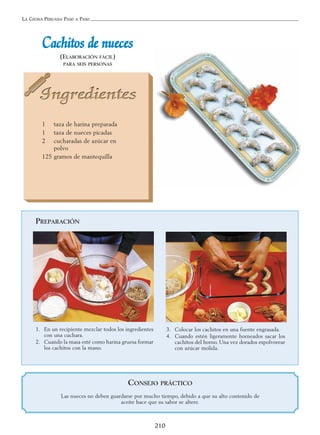 LA COCINA PERUANA PASO A PASO
210
CCaacchhiittooss ddee nnuueecceess
(ELABORACIÓN FÁCIL)
PARA SEIS PERSONAS
1 taza de harina preparada
1 taza de nueces picadas
2 cucharadas de azúcar en
polvo
125 gramos de mantequilla
PREPARACIÓN
1. En un recipiente mezclar todos los ingredientes
con una cuchara.
2. Cuando la masa esté como harina gruesa formar
los cachitos con la mano.
3. Colocar los cachitos en una fuente engrasada.
4. Cuando estén ligeramente horneados sacar los
cachitos del horno. Una vez dorados espolvorear
con azúcar molida.
CONSEJO PRÁCTICO
Las nueces no deben guardarse por mucho tiempo, debido a que su alto contenido de
aceite hace que su sabor se altere.
 