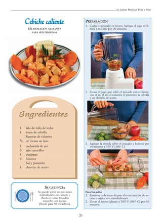 LA COCINA PERUANA PASO A PASO
21
CCeebbiicchhee ccaalliieennttee
(ELABORACIÓN MEDIANA)
PARA SEIS PERSONAS
1 kilo de tollo de leche
1 trozo de cebolla
Ramitas de culantro
1/4 de tocino en tiras
1 cucharada de ajo
5 ajíes amarillos
1 pimiento
6 limones
Sal y pimienta
1 chorrito de aceite
PREPARACIÓN
1. Cortar el pescado en trozos. Agregar el jugo de li-
món y macerar por 20 minutos.
2. Licuar el jugo que soltó el pescado con el limón,
con el ají, el ajo, el culantro, el pimiento, la cebolla
y un chorrito de aceite.
3. Agregar la mezcla sobre el pescado y hornear por
10 minutos a 350º F (180º C).
Para bocadito
1. Envolver cada trozo de pescado con una tira de to-
cino y sujetar con mondadientes.
2. Llevar al horno caliente a 350° F (180° C) por 10
minutos.
SUGERENCIA
Se puede servir en porciones
individuales con camote y
choclo o como bocadito
envuelto con tocino.
(Rinde para 50 bocaditos).
 