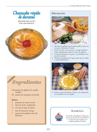 LA COCINA PERUANA PASO A PASO
217
CChheeeesseeccaakkee rrááppiiddoo
ddee dduurraazznnoo
(ELABORACIÓN FÁCIL)
PARA SEIS PERSONAS
150 gramos de galletas de vainilla
molidas
50 gramos de margarina derretida
Relleno
2 paquetes de queso crema
2 latas de leche condensada
2/3 de taza de jugo de limón
1 lata de duraznos al jugo
1 paquete de gelatina chica de
duraznos
PREPARACIÓN
1. Mezclar las galletas con la mantequilla y poner en
un pírex cubriendo el fondo.
2. Licuar la leche con el queso y el jugo de limón.
Echar rápidamente sobre la costra de galletas.
3. Cortar los duraznos en gajos y acomodarlos enci-
ma de la mezcla.
4. Disolver la gelatina en el agua, dejar que se enfríe
y cuajar ligeramente.
5. Echar encima del relleno y llevar a la refrigerado-
ra a terminar con el cuajado.
SUGERENCIA
Se puede reemplazar el durazno
por uvas (1 taza de uvas blancas
y 1 taza de uvas negras) y se
emplea gelatina de piña.
 