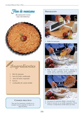 LA COCINA PERUANA PASO A PASO
226
PREPARACIÓN
1. Rallar las manzanas.
2. Batir las claras a punto de nieve. Agregar las
yemas, leche evaporada, leche condensada y
canela. Mezclar bien todos los ingredientes.
3. Incorporar la manzana rallada y mezclar bien.
4. Echar la mezcla en un molde engrasado y llevar
al horno a temperatura media hasta que dore.
FFllaann ddee mmaannzzaannaa
(ELABORACIÓN FÁCIL)
PARA SEIS PERSONAS
1 kilo de manzana
1 tarro de leche condensada
1 tarro de leche evaporada
4 huevos
1 cucharadita de canela molida
CONSEJO PRÁCTICO
Para que las manzanas cortadas no se
pongan oscuras, ponerlas en agua con
jugo de limón.
 