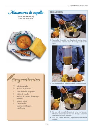 LA COCINA PERUANA PASO A PASO
231
PREPARACIÓN
1. Sancochar el zapallo con el palito de canela, cásca-
ra de naranja o limón, clavo de olor y dos tazas de
agua.
2. Licuar sacando el palito de canela y clavo de olor.
3. En una olla poner lo licuado, la leche y el azúcar.
Disolver la maicena en una taza de agua. Una vez
que hierva echar la maicena.
4. Una vez cocido servirlo y espolvorear con canela
molida.
MMaazzaammoorrrraa ddee zzaappaalllloo
(ELABORACIÓN FÁCIL)
PARA SEIS PERSONAS
1/2 kilo de zapallo
3/4 de taza de maicena
1 tarro de leche evaporada
1 palito de canela
1 pedazo de cáscara de naranja
o limón
1 taza de azúcar
1 clavo de olor
Canela molida para
espolvorear
 