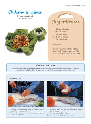 LA COCINA PERUANA PASO A PASO
23
CChhiicchhaarrrróónn ddee ccaallaammaarr
(ELABORACIÓN FÁCIL)
PARA SEIS PERSONAS
1 kilo de calamares
11/2 taza de harina
2 tazas de aceite
2 hojas de lechuga
Sal y pimienta
Guarnición
Papas o yucas sancochadas o fritas
Salsa criolla (ver receta en pág. 260)
Salsa tártara (ver receta en pág. 263)
PREPARACIÓN
1. Limpiar los calamares y cortarlos en aros. Salpi-
mentarlos y escurrirlos bien.
2. Poner la harina en una bolsa plástica y echar poco
a poco los calamares.
3. Sacudir la bolsa para que los calamares se impreg-
nen de harina.
4. Freírlos en aceite bien caliente.
5. Servir con la lechuga y la guarnición.
CONSEJO PRÁCTICO
Mientras más pequeños los calamares serán más tiernos; éstos pueden freírse directamente. Si son más
grandes convendrá hervirlos rápidamente, no más de dos minutos porque se endurecen.
 