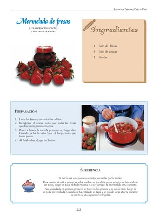 LA COCINA PERUANA PASO A PASO
233
MMeerrmmeellaaddaa ddee ffrreessaass
( ELABORACIÓN FÁCIL)
PARA SEIS PERSONAS
1 kilo de fresas
1 kilo de azúcar
1 limón
PREPARACIÓN
1. Lavar las fresas y cortarles los tallitos.
2. Incorporar el azúcar hasta que todas las fresas
queden impregnadas con ésta.
3. Poner a hervir la mezcla primero en fuego alto.
Cuando ya ha hervido bajar el fuego hasta que
tome punto.
4. Al final echar el jugo del limón.
SUGERENCIA
Si las fresas son grandes es mejor cortarlas por la mitad.
Para probar si está a punto, se echa media cucharadita en un plato y se deja enfriar
un poco, luego se pasa el dedo encima y si se “arruga” la mermelada está a punto.
Para guardarla en pomos, primero se hierven los pomos y se secan bien, luego se
echa la mermelada. Cuando se ha enfriado se tapa y se puede dejar afuera durante
la noche, al día siguiente refrigerar.
 
