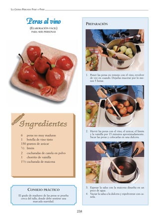 LA COCINA PERUANA PASO A PASO
238
PPeerraass aall vviinnoo
(ELABORACIÓN FÁCIL)
PARA SEIS PERSONAS
PREPARACIÓN
1. Poner las peras en remojo con el vino, revolver
de vez en cuando. Dejarlas macerar por lo me-
nos 5 horas.
2. Hervir las peras con el vino, el azúcar, el limón
y la vainilla por 15 minutos aproximadamente.
Sacar las peras y colocarlas en una dulcera.
3. Espesar la salsa con la maicena disuelta en un
poco de agua.
4. Vaciar la salsa a la dulcera y espolvorear con ca-
nela.
6 peras no muy maduras
1 botella de vino tinto
150 gramos de azúcar
1/2 limón
2 cucharadas de canela en polvo
1 chorrito de vainilla
11/2 cucharada de maicena
CONSEJO PRÁCTICO
El grado de madurez de las peras se prueba
cerca del tallo, donde debe sentirse una
marcada suavidad.
 