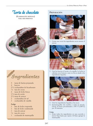LA COCINA PERUANA PASO A PASO
247
TToorrttaa ddee cchhooccoollaattee
(ELABORACIÓN MEDIANA)
PARA SEIS PERSONAS
3 tazas de harina preparada
4 huevos
21/2 cucharaditas de bicarbonato
1/2 taza de cocoa
2 tazas de leche fresca
11/2 taza de aceite
21/2 tazas de azúcar
2 cucharaditas de sal
1 cucharadita de vainilla
Fudge
1 lata de leche evaporada
1 lata de leche condensada
1 taza de azúcar
1/2 taza de cocoa
1 cucharada de mantequilla
PREPARACIÓN
1. Cernir tres veces los ingredientes secos menos el
azúcar.
2. Unir los huevos, el aceite y la vainilla. La leche se
calienta con el azúcar y una vez fría se añade a los
ingredientes líquidos.
3. Unir los ingredientes líquidos a los secos.
4. Enmantequillar dos moldes y echar la mezcla.
Llevar al horno precalentado a 350 °F (180°C)
por 30 minutos.
Fudge
1. Echar todos los ingredientes en una cacerola y
mover bien hasta que espese. Al final, agregar la
mantequilla.
 