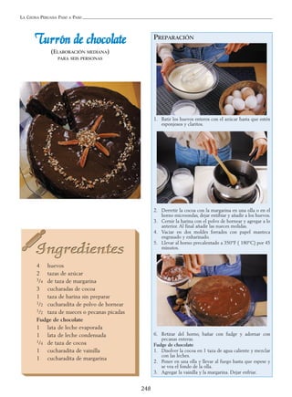 LA COCINA PERUANA PASO A PASO
248
TTuurrrróónn ddee cchhooccoollaattee
(ELABORACIÓN MEDIANA)
PARA SEIS PERSONAS
4 huevos
2 tazas de azúcar
3/4 de taza de margarina
3 cucharadas de cocoa
1 taza de harina sin preparar
1/2 cucharadita de polvo de hornear
1/2 taza de nueces o pecanas picadas
Fudge de chocolate
1 lata de leche evaporada
1 lata de leche condensada
1/4 de taza de cocoa
1 cucharadita de vainilla
1 cucharadita de margarina
PREPARACIÓN
1. Batir los huevos enteros con el azúcar hasta que estén
esponjosos y claritos.
2. Derretir la cocoa con la margarina en una olla o en el
horno microondas, dejar entibiar y añadir a los huevos.
3. Cernir la harina con el polvo de hornear y agregar a lo
anterior. Al final añadir las nueces molidas.
4. Vaciar en dos moldes forrados con papel manteca
engrasado y enharinado.
5. Llevar al horno precalentado a 350°F ( 180°C) por 45
minutos.
6. Retirar del horno, bañar con fudge y adornar con
pecanas enteras.
Fudge de chocolate
1. Disolver la cocoa en 1 taza de agua caliente y mezclar
con las leches.
2. Poner en una olla y llevar al fuego hasta que espese y
se vea el fondo de la olla.
3. Agregar la vainilla y la margarina. Dejar enfriar.
 