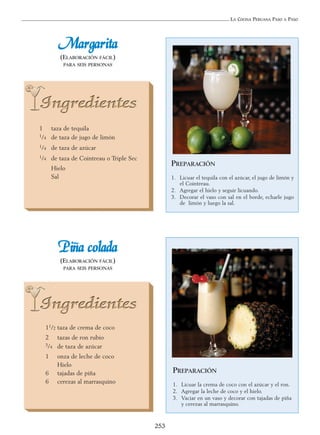 LA COCINA PERUANA PASO A PASO
253
MMaarrggaarriittaa
(ELABORACIÓN FÁCIL)
PARA SEIS PERSONAS
1 taza de tequila
1/4 de taza de jugo de limón
1/4 de taza de azúcar
1/4 de taza de Cointreau o Triple Sec
Hielo
Sal
PREPARACIÓN
1. Licuar el tequila con el azúcar, el jugo de limón y
el Cointreau.
2. Agregar el hielo y seguir licuando.
3. Decorar el vaso con sal en el borde, echarle jugo
de limón y luego la sal.
PPiiññaa ccoollaaddaa
(ELABORACIÓN FÁCIL)
PARA SEIS PERSONAS
11/2 taza de crema de coco
2 tazas de ron rubio
3/4 de taza de azúcar
1 onza de leche de coco
Hielo
6 tajadas de piña
6 cerezas al marrasquino
PREPARACIÓN
1. Licuar la crema de coco con el azúcar y el ron.
2. Agregar la leche de coco y el hielo.
3. Vaciar en un vaso y decorar con tajadas de piña
y cerezas al marrasquino.
 
