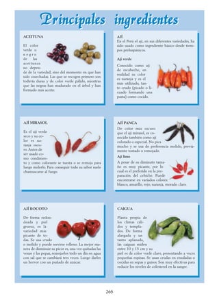 PPrriinncciippaalleess iinnggrreeddiieenntteessPPrriinncciippaalleess iinnggrreeddiieenntteess
265
AJÍ
En el Perú el ají, en sus diferentes variedades, ha
sido usado como ingrediente básico desde tiem-
pos prehispánicos.
Ají verde
Conocido como ají
de escabeche, en
realidad su color
es naranja y es el
más utilizado, tan-
to crudo (picado o li-
cuado formando una
pasta) como cocido.
AJÍ PANCA
De color más oscuro
que el ají mirasol, es co-
nocido también como ají
colorado o especial. No pica
mucho y se usa de preferencia molido, previa-
mente tostado o remojado.
Ají limo
A pesar de su diminuto tama-
ño es muy picante, por lo
cual es el preferido en la pre-
paración del cebiche. Puede
encontrarse en variados colores:
blanco, amarillo, rojo, naranja, morado claro.
AJÍ MIRASOL
Es el ají verde
seco y su co-
lor es na-
ranja oscu-
ro. Antes de
ser usado co-
mo condimen-
to y como colorante se tuesta o se remoja para
luego molerlo. Para conseguir todo su sabor suele
chamuscarse al fuego.
AJÍ ROCOTO
De forma redon-
deada y piel
gruesa, es la
variedad más
picante de to-
das. Se usa crudo
o molido y puede servirse relleno. La mejor ma-
nera de disminuir su picor es, una vez quitadas las
venas y las pepas, remojarlos todo un día en agua
con sal que se cambiará tres veces. Luego darles
un hervor con un puñado de azúcar.
ACEITUNA
El color
verde o
n e g r o
de las
aceitunas
no depen-
de de la variedad, sino del momento en que han
sido cosechadas. Las que se recogen primero son
todavía duras y de color verde pálido, mientras
que las negras han madurado en el árbol y han
formado más aceite.
CAIGUA
Planta propia de
los climas cáli-
dos y templa-
dos. De forma
alargada y un
tanto aplanada,
las caiguas miden
entre 10 y 15 cm y su
piel es de color verde claro, presentando a veces
pequeñas espinas. Se usan crudas en ensaladas o
cocidas en sopas y guisos. Son muy efectivas para
reducir los niveles de colesterol en la sangre.
 