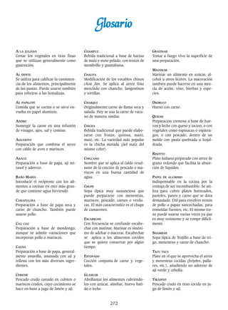 272
GGlloossaarriioo
A LA JULIANA
Cortar los vegetales en tiras finas
que se utilizan generalmente como
guarnición.
AL DENTE
Se utiliza para calificar la consisten-
cia de los alimentos, principalmente
de las pastas. Puede usarse también
para referirse a las hortalizas.
AL PAPILOTE
Comida que se cocina o se sirve en-
vuelta en papel aluminio.
ADOBO
Sumergir la carne en una infusión
de vinagre, ajos, sal y comino.
AGUADITO
Preparación que combina el arroz
con caldo de aves o mariscos.
AJIACO
Preparación a base de papa, ají mi-
rasol y aderezo.
BAÑO MARÍA
Introducir el recipiente con los ali-
mentos a cocinar en otro más gran-
de que contiene agua hirviendo.
CARAPULCRA
Preparación a base de papa seca y
carne de chancho. También puede
usarse pollo.
CAU CAU
Preparación a base de mondongo,
aunque se admite variaciones que
incorporan pollo o mariscos.
CAUSA
Preparación a base de papa, general-
mente amarilla, amasada con ají y
rellena con los más diversos ingre-
dientes.
CEBICHE
Pescado crudo cortado en cubitos o
mariscos crudos, cuyo cocimiento se
hace en base a jugo de limón y ají.
CHAMPUZ
Bebida tradicional a base de harina
de maíz y mote pelado, con trozos de
membrillo y guanábana.
CHAUFA
Modificación de los vocablos chinos
chou fan. Se aplica al arroz frito
mezclado con chancho, langostinos
y tortillas.
CHARQUI
Originalmente carne de llama seca y
salada. Hoy se usa la carne de vacu-
no de manera similar.
CHICHA
Bebida tradicional que puede elabo-
rarse con frutas, quinua, maní,
maíz, etc. La variedad más popular
es la chicha morada (del maíz del
mismo color).
CHILCANO
Nombre que se aplica al caldo resul-
tante de la cocción de pescado o ma-
riscos en una buena cantidad de
agua.
CHUPE
Sopa típica muy sustanciosa que
puede prepararse con menestras,
mariscos, pescado, carnes o verdu-
ras. El más característico es el chupe
de camarones.
ESCABECHE
Con frecuencia se confunde escabe-
char con marinar. Marinar es sinóni-
mo de adobar o macerar. Escabechar
se aplica a los alimentos cocidos
que se quiere conservar por algún
tiempo.
ESTOFADO
Cocción conjunta de carne y vege-
tales.
GLASEAR
Abrillantar los alimentos cubriéndo-
los con azúcar, almíbar, huevo bati-
do o leche.
GRATINAR
Tostar a fuego vivo la superficie de
una preparación.
MACERAR
Marinar un alimento en azúcar, al-
cohol u otros licores. La maceración
también puede hacerse en una mez-
cla de aceite, vino, hierbas y espe-
cies.
OSOBUCO
Hueso con carne.
QUICHE
Preparación cremosa a base de hue-
vos y leche con queso y tocino, o con
vegetales como espinacas o espárra-
gos, o con pescado, dentro de un
molde con pasta quebrada u hojal-
drada.
RISOTTO
Plato italiano preparado con arroz de
grano redondo que facilita la absor-
ción de líquidos.
PAPEL DE ALUMINIO
Indispensable en la cocina por la
ventaja de ser incombustible. Se uti-
liza para cubrir platos horneados,
pasteles, panes y carne que se dora
demasiado. Útil para envolver trozos
de pollo o papas sancochadas, para
enmoldar fuentes, etc. El mismo tro-
zo puede usarse varias veces ya que
es muy resistente y se rompe difícil-
mente.
SHAMBAR
Sopa típica de Trujillo a base de tri-
go, menestras y carne de chancho.
TACU TACU
Plato en el que se aprovecha el arroz
y menestras cocidas (frejoles, palla-
res, etc.), añadiendo un aderezo de
ají verde y cebolla.
TIRADITO
Pescado crudo en tiras cocido en ju-
go de limón y ají.
 