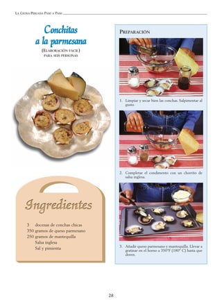 LA COCINA PERUANA PASO A PASO
28
PREPARACIÓN
1. Limpiar y secar bien las conchas. Salpimentar al
gusto.
2. Completar el condimento con un chorrito de
salsa inglesa.
3. Añadir queso parmesano y mantequilla. Llevar a
gratinar en el horno a 350°F (180° C) hasta que
doren.
CCoonncchhiittaass
aa llaa ppaarrmmeessaannaa
(ELABORACIÓN FÁCIL)
PARA SEIS PERSONAS
3 docenas de conchas chicas
350 gramos de queso parmesano
250 gramos de mantequilla
Salsa inglesa
Sal y pimienta
 