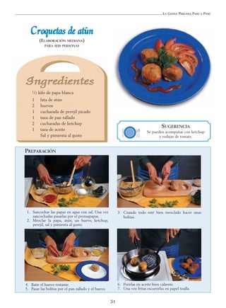 LA COCINA PERUANA PASO A PASO
31
CCrrooqquueettaass ddee aattúúnn
(ELABORACIÓN MEDIANA)
PARA SEIS PERSONAS
1. Sancochar las papas en agua con sal. Una vez
sancochadas pasarlas por el prensapapas.
2. Mezclar la papa, atún, un huevo, ketchup,
perejil, sal y pimienta al gusto.
3. Cuando todo esté bien mezclado hacer unas
bolitas.
4. Batir el huevo restante.
5. Pasar las bolitas por el pan rallado y el huevo.
6. Freírlas en aceite bien caliente.
7. Una vez fritas escurrirlas en papel toalla.
SUGERENCIA
Se pueden acompañar con ketchup
y rodajas de tomate.
PREPARACIÓN
1/2 kilo de papa blanca
1 lata de atún
2 huevos
1 cucharada de perejil picado
1 taza de pan rallado
2 cucharadas de ketchup
1 taza de aceite
Sal y pimienta al gusto
 