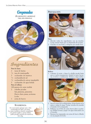 LA COCINA PERUANA PASO A PASO
34
EEmmppaannaaddaass
(ELABORACIÓN LABORIOSA)
PARA SEIS PERSONAS
PREPARACIÓN
Masa
1. Mezclar todos los ingredientes con un tenedor.
Luego amasar hasta que se desprenda de la mano.
2. Guardar en una bolsa y refrigerar por media hora.
Relleno
1. Calentar el aceite y dorar la cebolla picada hasta
que se vuelva transparente. Añadir la carne, las pa-
sas, revolver y condimentar. Retirar y dejar enfriar.
2. Sacar la masa de la refrigeradora. Echar harina en la
mesa y estirar la masa. Cortar círculos de acuerdo
al tamaño de la empanada.
3. Rellenar con el frito de carne, huevo duro y aceitu-
na. Doblar la masa y pegar con agua chancando con
el tenedor.
4. Barnizar las empanadas con yema de huevo diluida
en un poquito de leche.
SUGERENCIA
Si es necesario agregar una o dos
cucharadas de agua a la masa.
La carne molida se puede reemplazar
con jamón inglés y queso Edam,
pollo picado, mixtura de mariscos,
hot dog.
Para la masa
2 tazas de harina
1/2 taza de mantequilla
3 cucharadas de manteca
1/2 cucharadita de sal
1/2 cucharadita de azúcar impalpable
5 cucharadas de agua helada
Para el relleno
100 gramos de carne molida
2 cebollas picadas
Sal, pimienta, pimentón
Huevo duro, pasas, aceitunas
Leche
1 yema de huevo
 