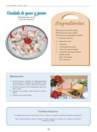 LA COCINA PERUANA PASO A PASO
40
EEnnssaallaaddaa ddee qquueessoo yy jjaammóónn
(ELABORACIÓN FÁCIL)
PARA SEIS PERSONAS
200 gramos de jamón inglés
200 gramos de queso Edam
100 gramos de pepinillo encurtido
1/2 pimiento morrón
1/2 pimiento verde
6 rabanitos
1 cucharadita de azúcar
1 vasito de yogurt natural
1 cucharada de jugo de limón
Perejil picado
Hoja de lechuga
Sal y pimienta
PREPARACIÓN
1. Cortar el queso y el jamón en cubitos pequeños,
los pimientos en cuadritos, los pepinillos y raba-
nitos en rodajas y colocar todo en un recipiente.
2. Mezclar el yogurt con la sal, pimienta, jugo de li-
món, azúcar.
3. Agregar a la ensalada y dejar reposar por 20 mi-
nutos.
4. Adornar con perejil picado.
CONSEJO PRÁCTICO
Los pimientos rojos son más dulces que los verdes y en general contienen abundante vitamina C.
Para conservar fresco y jugoso el limón cortado, póngalo en un plato con vinagre, con la parte
cortada hacia abajo.
 