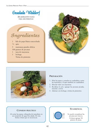 LA COCINA PERUANA PASO A PASO
42
EEnnssaallaaddaa WWaallddoorrff
(ELABORACIÓN FÁCIL)
PARA SEIS PERSONAS
1 kilo de papa blanca sancochada
1/2 apio
3 manzanas grandes delicia
100 gramos de pecanas
1 taza de mayonesa
1 lechuga
Tiritas de pimiento
PREPARACIÓN
1. Pelar las papas y cortarlas en cuadraditos, cortar
las manzanas y el apio también en cuadraditos.
2. Mezclar todo con mayonesa.
3. Rectificar la sal y agregar las pecanas picadas,
mezclar y servir.
4. Adornar con lechuga y tiritas de pimientos.
SUGERENCIA
Se puede reemplazar las
pecanas por nueces.
Si desea agregar 50
gramos de pasas.
CONSEJO PRÁCTICO
Al cortar las papas, colóquelas de inmediato en
un recipiente de agua fría salada. De esta
forma evitará que se oscurezcan.
 