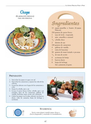 LA COCINA PERUANA PASO A PASO
47
OOccooppaa
(ELABORACIÓN MEDIANA)
PARA SEIS PERSONAS
12 papas amarillas o huairo (6 papas
blancas)
250 gramos de queso fresco
1 taza de leche evaporada
5 ajíes amarillos o mirasol
1/2 cebolla chica
2 dientes de ajo
100 gramos de camarones
4 galletas de vainilla
1 rama de huacatay
50 gramos de maní tostado o pecanas
1/4 de taza de aceite
6 aceitunas de botija
3 huevos duros
6 hojas de lechuga
Sal y pimienta al gusto
PREPARACIÓN
1. Sancochar las papas en agua con sal.
2. Sancochar los camarones y separar las colas de las
cabezas.
3. Licuar las cabezas con el agua de los camarones y
colar.
4. Soasar la cebolla, ajos y ají.
5. Licuar el queso fresco, leche, cebolla, ajos y ají
soasados, agua de los camarones, galletas de
vainilla, huacatay, maní, aceite, sal y pimienta.
6. Cubrir las papas con la salsa, adornar con huevos
duros, colas de camarón, hojas de lechuga y
aceitunas.
SUGERENCIA
Servir como piqueo usando papas chicas o
choclo desgranado y ensartado en mondadientes.
 