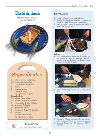 LA COCINA PERUANA PASO A PASO
53
PREPARACIÓN
1. Licuar el choclo con la taza de leche.
2. Agregar la margarina derretida, 5 yemas, el
azúcar, la copita de pisco, sal y pimienta.
3. Batir las claras a punto de nieve y mezclarlas a
la preparación anterior.
Relleno
1. En 2 cucharadas de aceite freír la cebolla y el
ajo, agregar la carne, sal, pimienta y perejil y
cocinar hasta que la carne esté bastante seca.
Finalmente agregar las pasas.
2. En un molde engrasado echar la mitad de la
masa.
3. Agregar el relleno, aceitunas y los huevos cor-
tados en cuatro. Cubrir con el resto de la masa.
4. Llevar al horno por 45 minutos a 350º F
(180º C).
PPaasstteell ddee cchhoocclloo
(ELABORACIÓN MEDIANA)
PARA SEIS PERSONAS
1 kilo de choclo desgranado
100 gramos de margarina
1 taza de leche evaporada
5 huevos
2 tazas de azúcar
1 copita de pisco
Sal y pimienta al gusto
Para el relleno
1/2 kilo de carne molida
1 cebolla picada en cuadritos
1 cucharadita de ajos molidos
10 aceitunas de botija
50 gramos de pasas
1 cucharada de perejil picado
2 huevos
2 cucharadas de aceite
Sal y pimienta al gusto
SUGERENCIA
Se puede utilizar azúcar rubia.
 