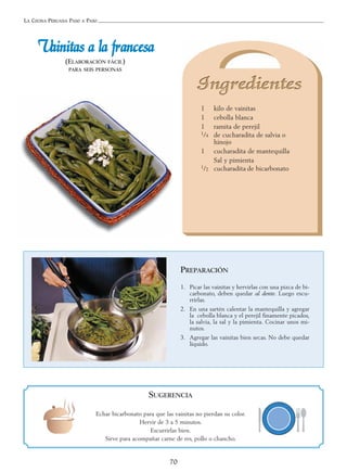 LA COCINA PERUANA PASO A PASO
70
VVaaiinniittaass aa llaa ffrraanncceessaa
(ELABORACIÓN FÁCIL)
PARA SEIS PERSONAS
1 kilo de vainitas
1 cebolla blanca
1 ramita de perejil
1/4 de cucharadita de salvia o
hinojo
1 cucharadita de mantequilla
Sal y pimienta
1/2 cucharadita de bicarbonato
PREPARACIÓN
1. Picar las vainitas y hervirlas con una pizca de bi-
carbonato, deben quedar al dente. Luego escu-
rrirlas.
2. En una sartén calentar la mantequilla y agregar
la cebolla blanca y el perejil finamente picados,
la salvia, la sal y la pimienta. Cocinar unos mi-
nutos.
3. Agregar las vainitas bien secas. No debe quedar
líquido.
SUGERENCIA
Echar bicarbonato para que las vainitas no pierdan su color.
Hervir de 3 a 5 minutos.
Escurrirlas bien.
Sirve para acompañar carne de res, pollo o chancho.
 
