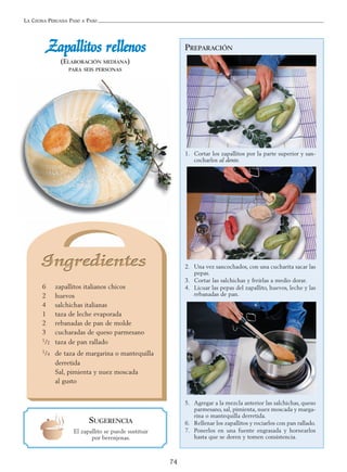 LA COCINA PERUANA PASO A PASO
74
PREPARACIÓN
1. Cortar los zapallitos por la parte superior y san-
cocharlos al dente.
2. Una vez sancochados, con una cucharita sacar las
pepas.
3. Cortar las salchichas y freírlas a medio dorar.
4. Licuar las pepas del zapallito, huevos, leche y las
rebanadas de pan.
5. Agregar a la mezcla anterior las salchichas, queso
parmesano, sal, pimienta, nuez moscada y marga-
rina o mantequilla derretida.
6. Rellenar los zapallitos y rociarlos con pan rallado.
7. Ponerlos en una fuente engrasada y hornearlos
hasta que se doren y tomen consistencia.
ZZaappaalllliittooss rreelllleennooss
(ELABORACIÓN MEDIANA)
PARA SEIS PERSONAS
6 zapallitos italianos chicos
2 huevos
4 salchichas italianas
1 taza de leche evaporada
2 rebanadas de pan de molde
3 cucharadas de queso parmesano
1/2 taza de pan rallado
1/4 de taza de margarina o mantequilla
derretida
Sal, pimienta y nuez moscada
al gusto
SUGERENCIA
El zapallito se puede sustituir
por berenjenas.
 