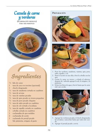 LA COCINA PERUANA PASO A PASO
79
CCaazzuueellaa ddee ccaarrnnee
yy vveerrdduurraass
(ELABORACIÓN MEDIANA)
PARA SEIS PERSONAS
1/2 kilo de carne
1 taza de yuca en trocitos (opcional)
1 choclo desgranado
1/2 taza de zanahoria cortada en cuadritos
1/2 taza de arvejas
1/2 taza de vainitas picadas
1/2 taza de apio picado en trozos pequeños
1/2 taza de poro picado chiquito
1/2 taza de nabo picado en cuadritos
1 taza de col cortada a la juliana
1/2 taza de zapallo cortado en cuadritos
1 cebolla cortada en cuadritos
1 cucharadita de ajos molidos
2 cucharadas de aceite
1 cucharada de perejil picado
Sal, pimienta, orégano al gusto
PREPARACIÓN
1. Picar las verduras: zanahoria, vainitas, apio, poro,
nabo, zapallo y col.
2. Poner el aceite en una olla y freír la cebolla con los
ajos.
3. Cortar la carne en trozos y echarla al aderezo,
después de sofreírla agregar la sal, el orégano y la
pimienta.
4. Echar tres litros de agua y hervir hasta que la carne
esté casi cocida.
5. Agregar las verduras picadas, el choclo desgranado,
las arvejitas y sancochar hasta que todo esté coci-
do.
6. Agregar el perejil picado y servir.
 