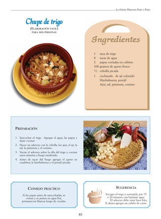 LA COCINA PERUANA PASO A PASO
83
CChhuuppee ddee ttrriiggoo
(ELABORACIÓN FÁCIL)
PARA SEIS PERSONAS
PREPARACIÓN
1. Sancochar el trigo. Agregar el agua, las papas y
dejar cocinar.
2. Hacer un aderezo con la cebolla, los ajos, el ají, la
sal, la pimienta y el comino.
3. Vaciar el aderezo sobre la olla del trigo y cocinar
unos minutos a fuego moderado.
4. Antes de sacar del fuego agregar el queso en
cuadritos, la hierbabuena y el perejil picado.
SUGERENCIA
Escoger el trigo y remojarlo por 15
o 20 minutos con bastante agua.
El aderezo debe estar bien frito.
Si desea agregar un cubito de carne.
1 taza de trigo
8 tazas de agua
2 papas cortadas en cubitos
100 gramos de queso fresco
1/2 cebolla picada
1 cucharada de ají colorado
Hierbabuena, perejil
Ajos, sal, pimienta, comino
CONSEJO PRÁCTICO
Si las papas antes de sancocharlas, se
cortan y se ponen en agua fría,
permanecen blancas luego de cocidas.
 