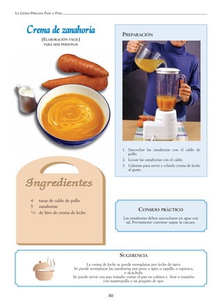 LA COCINA PERUANA PASO A PASO
86
PREPARACIÓN
1. Sancochar las zanahorias con el caldo de
pollo.
2. Licuar las zanahorias con el caldo.
3. Calentar para servir y echarle crema de leche
al gusto.
CCrreemmaa ddee zzaannaahhoorriiaa
(ELABORACIÓN FÁCIL)
PARA SEIS PERSONAS
4 tazas de caldo de pollo
5 zanahorias
1/4 de litro de crema de leche
SUGERENCIA
La crema de leche se puede reemplazar por leche de tarro.
Se puede reemplazar las zanahorias por poro, o apio, o zapallo, o espinaca,
o alcachofa.
Se puede servir con pan tostado: cortar el pan en cubitos y freír o tostarlos
con mantequilla y un poquito de ajos.
CONSEJO PRÁCTICO
Las zanahorias deben sancocharse en agua con
sal. Previamente conviene raspar la cáscara.
 