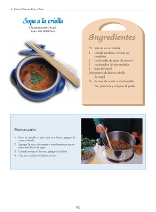 LA COCINA PERUANA PASO A PASO
92
SSooppaa aa llaa ccrriioollllaa
(ELABORACIÓN FÁCIL)
PARA SEIS PERSONAS
1/2 kilo de carne molida
1 cebolla mediana cortada en
cuadritos
2 cucharadas de pasta de tomate
1 cucharadita de ajos molidos
1 hoja de laurel
200 gramos de fideos cabello
de ángel
1/4 de taza de aceite o mantequilla
Sal, pimienta y orégano al gusto.
PREPARACIÓN
1. Freír la cebolla y ajos; una vez fritos, agregar la
carne y freírla.
2. Agregar la pasta de tomate y condimentos e incor-
porar tres litros de agua.
3. Cuando rompa el hervor, agregar los fideos.
4. Una vez cocidos los fideos, servir.
 
