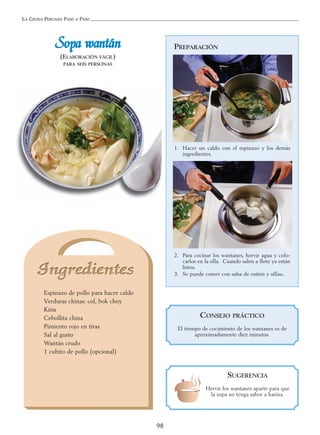 LA COCINA PERUANA PASO A PASO
98
SSooppaa wwaannttáánn
(ELABORACIÓN FÁCIL)
PARA SEIS PERSONAS
Espinazo de pollo para hacer caldo
Verduras chinas: col, bok choy
Kión
Cebollita china
Pimiento rojo en tiras
Sal al gusto
Wantán crudo
1 cubito de pollo (opcional)
PREPARACIÓN
1. Hacer un caldo con el espinazo y los demás
ingredientes.
2. Para cocinar los wantanes, hervir agua y colo-
carlos en la olla. Cuando salen a flote ya están
listos.
3. Se puede comer con salsa de ostión y sillau.
SUGERENCIA
Hervir los wantanes aparte para que
la sopa no tenga sabor a harina.
CONSEJO PRÁCTICO
El tiempo de cocimiento de los wantanes es de
aproximadamente diez minutos.
 