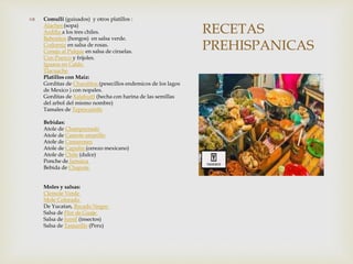 RECETAS
PREHISPANICAS
 Comulli (guisados) y otros platillos :
Alaches (sopa)
Ardilla a los tres chiles.
Babositos (hongos) en salsa verde.
Codorniz en salsa de rosas.
Conejo al Pulque en salsa de ciruelas.
Con Puerco y frijoles.
Iguana en Caldo
Tlacuache
Platillos con Maiz:
Gorditas de Charalitos (pesecillos endemicos de los lagos
de Mexico ) con nopales.
Gorditas de Xalahuitl (hecha con harina de las semillas
del arbol del mismo nombre)
Tamales de Tepescuintle
Bebidas:
Atole de Champurrado
Atole de Camote amarillo
Atole de Camarones
Atole de Capulin (cerezo mexicano)
Atole de Chile (dulce)
Ponche de Jamaica
Bebida de Chapote
Moles y salsas:
Clemole Verde
Mole Colorado
De Yucatan, Recado Negro
Salsa de Flor de Guaje
Salsa de Jumil (insectos)
Salsa de Tamarillo (Peru)
 