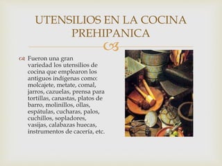 
UTENSILIOS EN LA COCINA
PREHIPANICA
 Fueron una gran
variedad los utensilios de
cocina que emplearon los
antiguos indígenas como:
molcajete, metate, comal,
jarros, cazuelas, prensa para
tortillas, canastas, platos de
barro, molinillos, ollas,
espátulas, cucharas, palos,
cuchillos, sopladores,
vasijas, calabazas huecas,
instrumentos de cacería, etc.
 