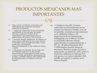 
PRODUCTOS MEXICANOS MAS
IMPORTANTES
 Estos son los productos mexicanos más
importantes que podemos encontrar
alrededor del mundo.
 • Aguacate (Ahuacatl): Fruta del tamaño
aproximado al de una pera, de pulpa
cremosa y untuosa. Es uno de los
ingredientes más importantes para la
gastronomía de Centro y Sur América.
 • Ajonjolí: Semilla oleaginosa. En México es
muy común utilizarla, ya sea como adorno
en platillos como el pollo con mole o como
aceite para condimentar.
Internacionalmente su uso radica en China
y Japón.
 • Cacahuate (Cacahuatl): Es un fruto seco
tan dinámico que hoy en día puedes
encontrarlo en forma natural, como aceite,
crema untable, garapiñado, palanqueta, en
postres y platillos salados. Este ingrediente
es utilizado tanto en América como en
España
 .• Calabaza (Ayotlí): Verdura
cultivada en principalmente en los
estados de Oaxaca y Puebla. Uno de
los platillos domésticos más comunes
es la calabacita rellena a 30
Importancia de la Gastronomía
Prehispánica en el México Actual
CULINARIA Revista virtual
especializada en Gastronomía No. 6
PP. 23 - 36 Julio/Diciembre 2013
UAEM Regina Escofet Torres la
mexicana; donde la pulpa de esta se
guisa junto con jitomate, chile, queso y
crema las calabazas se rellenan con
este guiso y se comen calientes. Este
platillo se empezó a realizar en la
Nueva España.
 