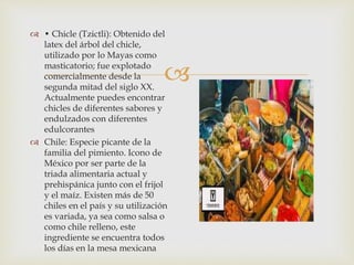 
 • Chicle (Tzictli): Obtenido del
latex del árbol del chicle,
utilizado por lo Mayas como
masticatorio; fue explotado
comercialmente desde la
segunda mitad del siglo XX.
Actualmente puedes encontrar
chicles de diferentes sabores y
endulzados con diferentes
edulcorantes
 Chile: Especie picante de la
familia del pimiento. Icono de
México por ser parte de la
triada alimentaria actual y
prehispánica junto con el frijol
y el maíz. Existen más de 50
chiles en el país y su utilización
es variada, ya sea como salsa o
como chile relleno, este
ingrediente se encuentra todos
los días en la mesa mexicana
 