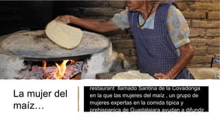 La mujer del
maíz…
• La chef jalisciense Maru Toledo funda un
restaurant llamado Santina de la Covadonga
en la que las mujeres del maíz , un grupo de
mujeres expertas en la comida tipica y
prehispanica de Guadalajara ayudan a difundir
la gastronomía que había quedado olvidada.
 