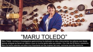 ”MARU TOLEDO”Maru Toledo, cocinera e investigadora gastronómica ha dedicado su vida a documentar los sabores que desde
épocas antiguas se tienen en Jalisco y que no mucha gente sabe que existen. Con más de 20 libros y recetarios,
Maru ha hecho además una labor muy importante con las mujeres del maíz, cocineras que ella misma ha
capacitado para rescatar ingredientes y recetas de la región. Es por eso que Gourmet Awards reconoce este año
a Maru Toledo en la categoría de Trayectoria de una Cocinera Tradicional.
 