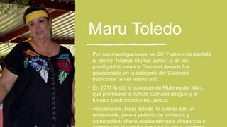 Maru Toledo
• Por sus investigaciones, en 2017 obtuvo la Medalla
al Mérito “Ricardo Muñoz Zurita”, y en los
prestigiados premios Gourmet Awards fue
galardonada en la categoría de “Cocinera
tradicional” en el mismo año.
• En 2011 fundó el concepto de Mujeres del Maíz,
que promueve la cultura culinaria antigua y el
turismo gastronómico en Jalisco.
• Actualmente, Maru Toledo no cuenta con un
restaurante, pero a petición de invitados y
comensales, ofrece ocasionalmente almuerzos o
 