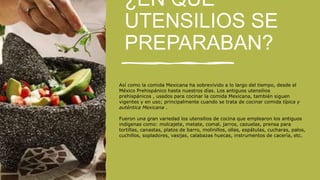 ¿EN QUE
UTENSILIOS SE
PREPARABAN?
Así como la comida Mexicana ha sobrevivido a lo largo del tiempo, desde el
México Prehispánico hasta nuestros días. Los antiguos utensilios
prehispánicos , usados para cocinar la comida Mexicana, también siguen
vigentes y en uso; principalmente cuando se trata de cocinar comida típica y
auténtica Mexicana .
Fueron una gran variedad los utensilios de cocina que emplearon los antiguos
indígenas como: molcajete, metate, comal, jarros, cazuelas, prensa para
tortillas, canastas, platos de barro, molinillos, ollas, espátulas, cucharas, palos,
cuchillos, sopladores, vasijas, calabazas huecas, instrumentos de cacería, etc.
 
