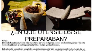¿EN QUE UTENSILIOS SE
PREPARABAN?Metate
El metate fue el instrumento más importante para los indígenas porque en el molían granos y de esta
molienda obtenían la harina para las tortillas el atole y más alimentos.
Este utensilio consiste en una piedra volcánica rectangular con sus extremos elevados. La piedra se
 
